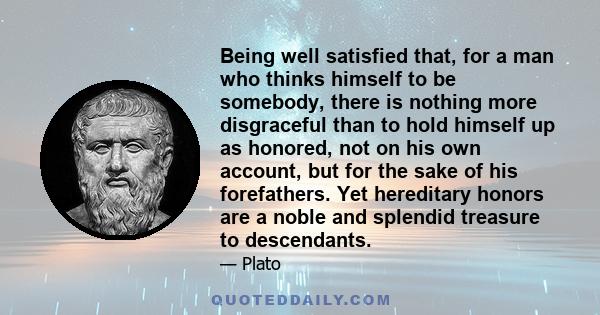 Being well satisfied that, for a man who thinks himself to be somebody, there is nothing more disgraceful than to hold himself up as honored, not on his own account, but for the sake of his forefathers. Yet hereditary