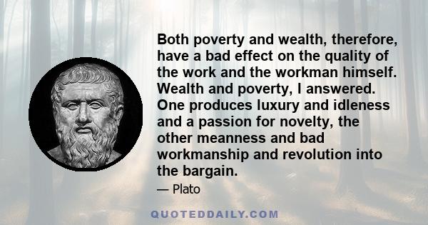 Both poverty and wealth, therefore, have a bad effect on the quality of the work and the workman himself. Wealth and poverty, I answered. One produces luxury and idleness and a passion for novelty, the other meanness