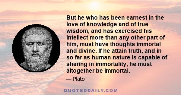 But he who has been earnest in the love of knowledge and of true wisdom, and has exercised his intellect more than any other part of him, must have thoughts immortal and divine. If he attain truth, and in so far as