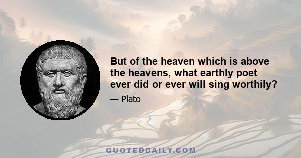 But of the heaven which is above the heavens, what earthly poet ever did or ever will sing worthily?