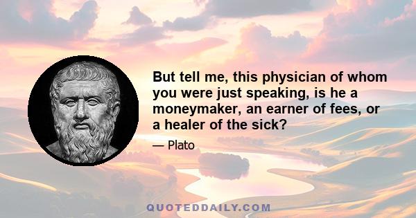 But tell me, this physician of whom you were just speaking, is he a moneymaker, an earner of fees, or a healer of the sick?