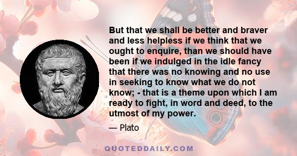 But that we shall be better and braver and less helpless if we think that we ought to enquire, than we should have been if we indulged in the idle fancy that there was no knowing and no use in seeking to know what we do 