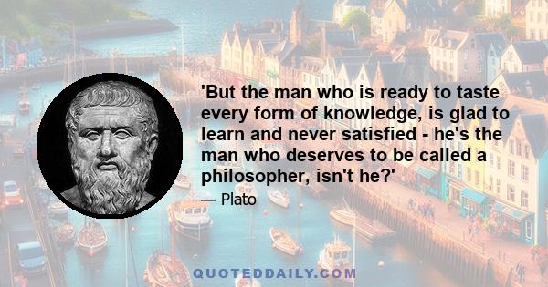 'But the man who is ready to taste every form of knowledge, is glad to learn and never satisfied - he's the man who deserves to be called a philosopher, isn't he?'