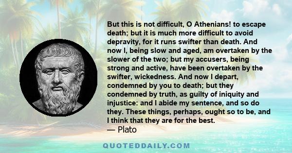 But this is not difficult, O Athenians! to escape death; but it is much more difficult to avoid depravity, for it runs swifter than death. And now I, being slow and aged, am overtaken by the slower of the two; but my