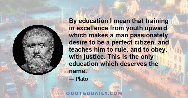 By education I mean that training in excellence from youth upward which makes a man passionately desire to be a perfect citizen, and teaches him to rule, and to obey, with justice. This is the only education which