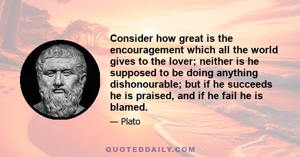 Consider how great is the encouragement which all the world gives to the lover; neither is he supposed to be doing anything dishonourable; but if he succeeds he is praised, and if he fail he is blamed.