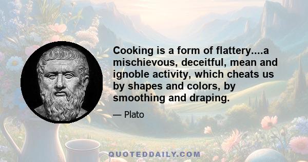 Cooking is a form of flattery....a mischievous, deceitful, mean and ignoble activity, which cheats us by shapes and colors, by smoothing and draping.