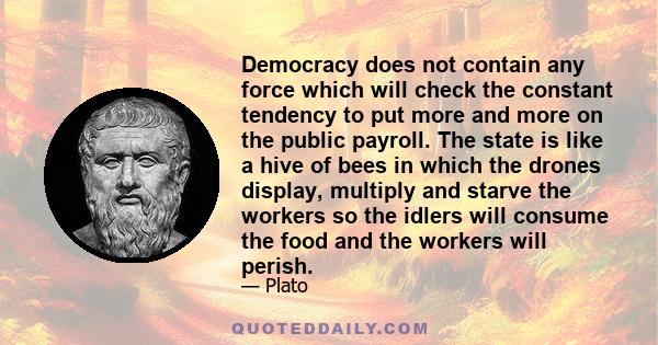 Democracy does not contain any force which will check the constant tendency to put more and more on the public payroll. The state is like a hive of bees in which the drones display, multiply and starve the workers so