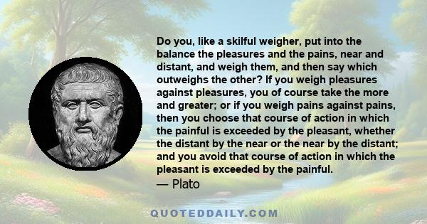 Do you, like a skilful weigher, put into the balance the pleasures and the pains, near and distant, and weigh them, and then say which outweighs the other? If you weigh pleasures against pleasures, you of course take