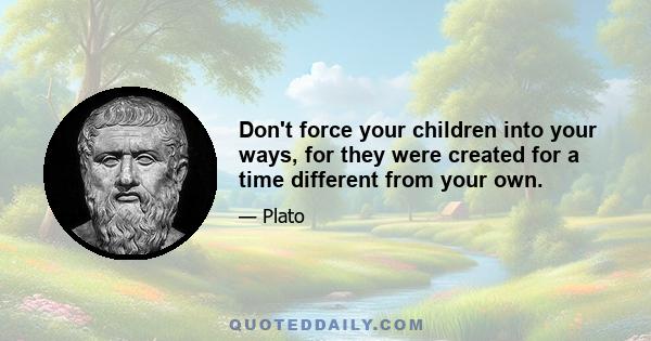 Don't force your children into your ways, for they were created for a time different from your own.