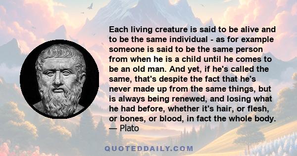 Each living creature is said to be alive and to be the same individual - as for example someone is said to be the same person from when he is a child until he comes to be an old man. And yet, if he's called the same,