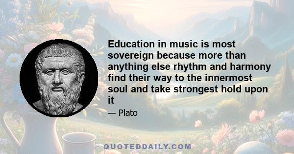 Education in music is most sovereign because more than anything else rhythm and harmony find their way to the innermost soul and take strongest hold upon it