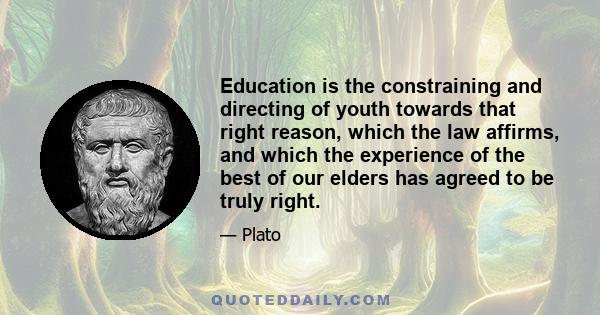 Education is the constraining and directing of youth towards that right reason, which the law affirms, and which the experience of the best of our elders has agreed to be truly right.