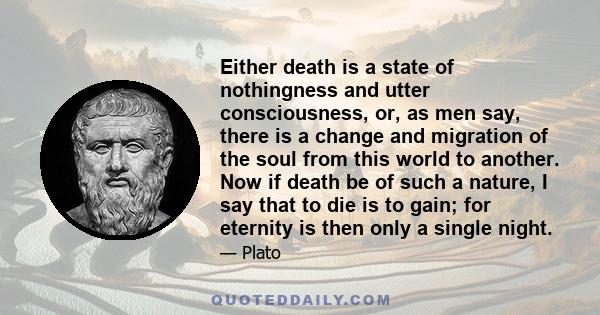 Either death is a state of nothingness and utter consciousness, or, as men say, there is a change and migration of the soul from this world to another. Now if death be of such a nature, I say that to die is to gain; for 