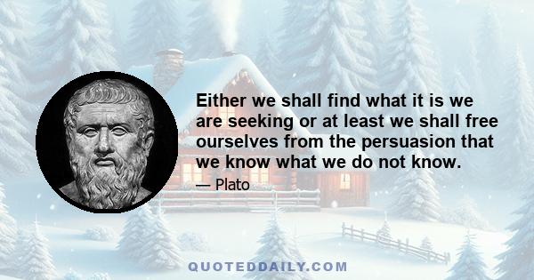 Either we shall find what it is we are seeking or at least we shall free ourselves from the persuasion that we know what we do not know.