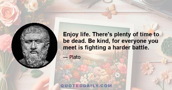 Enjoy life. There's plenty of time to be dead. Be kind, for everyone you meet is fighting a harder battle.