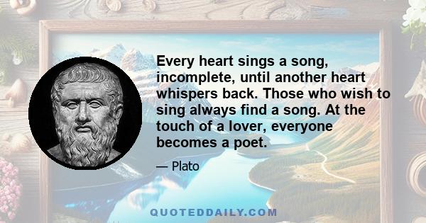 Every heart sings a song, incomplete, until another heart whispers back. Those who wish to sing always find a song. At the touch of a lover, everyone becomes a poet.