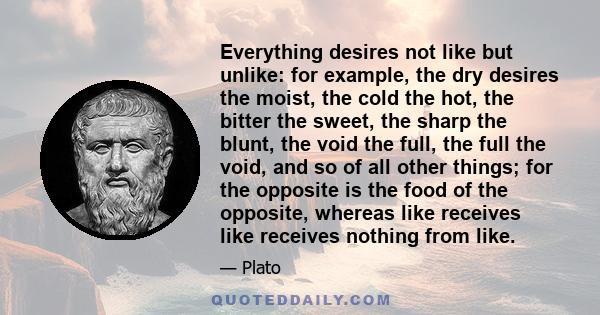 Everything desires not like but unlike: for example, the dry desires the moist, the cold the hot, the bitter the sweet, the sharp the blunt, the void the full, the full the void, and so of all other things; for the