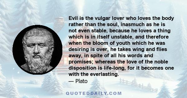 Evil is the vulgar lover who loves the body rather than the soul, inasmuch as he is not even stable, because he loves a thing which is in itself unstable, and therefore when the bloom of youth which he was desiring is