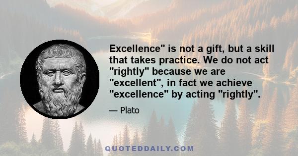 Excellence is not a gift, but a skill that takes practice. We do not act rightly because we are excellent, in fact we achieve excellence by acting rightly.