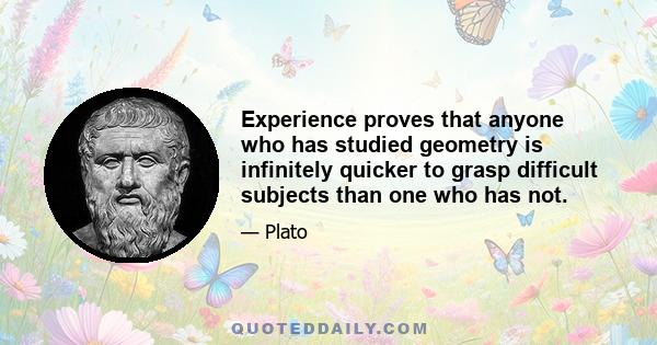 Experience proves that anyone who has studied geometry is infinitely quicker to grasp difficult subjects than one who has not.