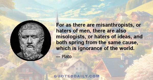 For as there are misanthropists, or haters of men, there are also misologists, or haters of ideas, and both spring from the same cause, which is ignorance of the world.