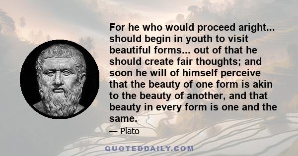 For he who would proceed aright... should begin in youth to visit beautiful forms... out of that he should create fair thoughts; and soon he will of himself perceive that the beauty of one form is akin to the beauty of