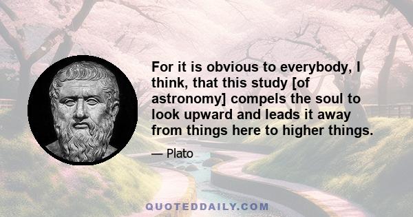 For it is obvious to everybody, I think, that this study [of astronomy] compels the soul to look upward and leads it away from things here to higher things.