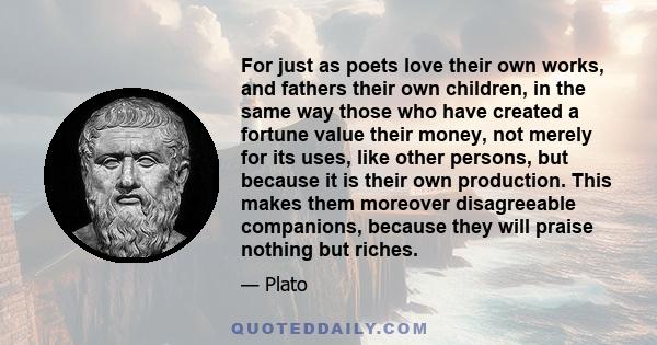 For just as poets love their own works, and fathers their own children, in the same way those who have created a fortune value their money, not merely for its uses, like other persons, but because it is their own