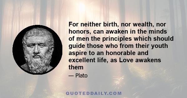 For neither birth, nor wealth, nor honors, can awaken in the minds of men the principles which should guide those who from their youth aspire to an honorable and excellent life, as Love awakens them