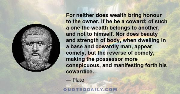 For neither does wealth bring honour to the owner, if he be a coward; of such a one the wealth belongs to another, and not to himself. Nor does beauty and strength of body, when dwelling in a base and cowardly man,