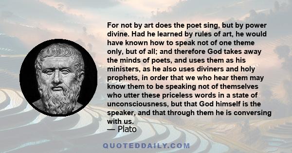 For not by art does the poet sing, but by power divine. Had he learned by rules of art, he would have known how to speak not of one theme only, but of all; and therefore God takes away the minds of poets, and uses them