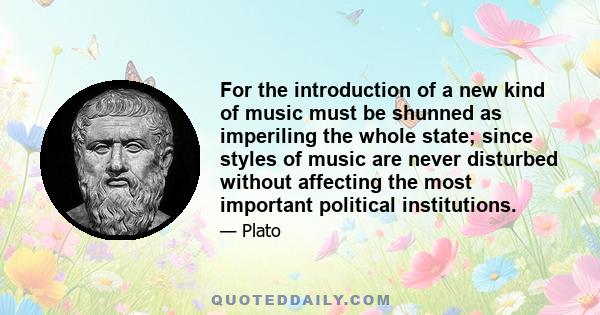 For the introduction of a new kind of music must be shunned as imperiling the whole state; since styles of music are never disturbed without affecting the most important political institutions.