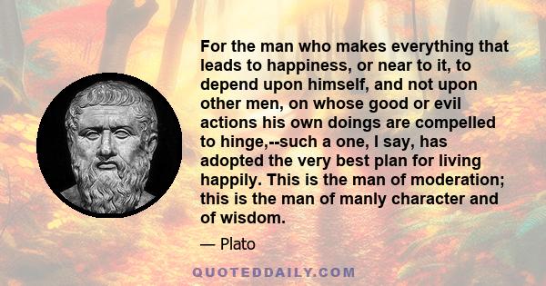 For the man who makes everything that leads to happiness, or near to it, to depend upon himself, and not upon other men, on whose good or evil actions his own doings are compelled to hinge,--such a one, I say, has