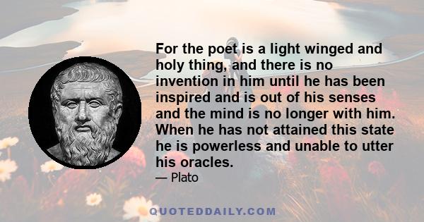 For the poet is a light winged and holy thing, and there is no invention in him until he has been inspired and is out of his senses and the mind is no longer with him. When he has not attained this state he is powerless 