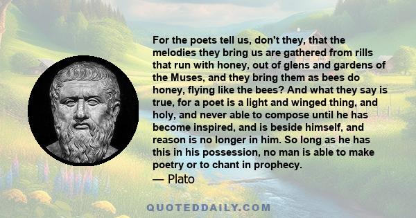 For the poets tell us, don't they, that the melodies they bring us are gathered from rills that run with honey, out of glens and gardens of the Muses, and they bring them as bees do honey, flying like the bees? And what 