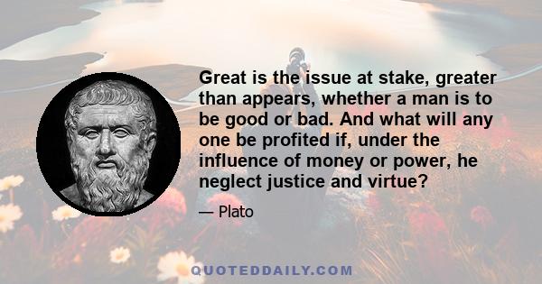 Great is the issue at stake, greater than appears, whether a man is to be good or bad. And what will any one be profited if, under the influence of money or power, he neglect justice and virtue?