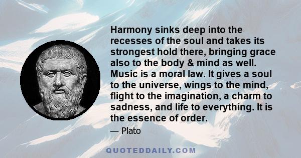 Harmony sinks deep into the recesses of the soul and takes its strongest hold there, bringing grace also to the body & mind as well. Music is a moral law. It gives a soul to the universe, wings to the mind, flight to