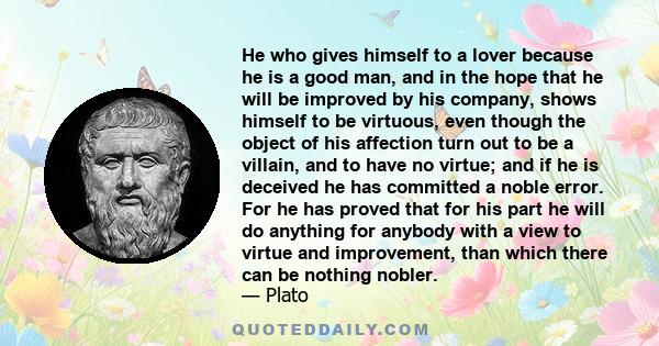 He who gives himself to a lover because he is a good man, and in the hope that he will be improved by his company, shows himself to be virtuous, even though the object of his affection turn out to be a villain, and to