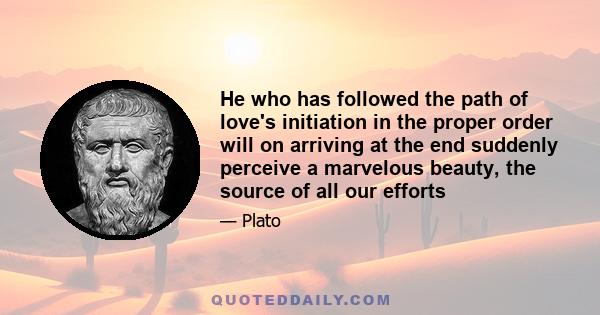 He who has followed the path of love's initiation in the proper order will on arriving at the end suddenly perceive a marvelous beauty, the source of all our efforts