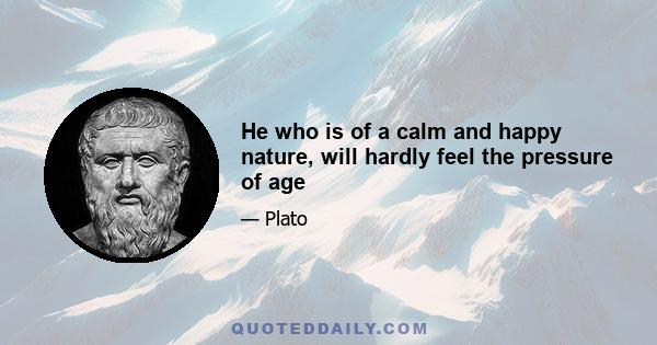 He who is of a calm and happy nature, will hardly feel the pressure of age