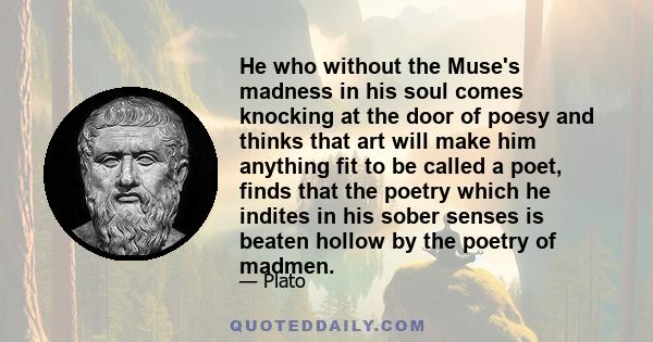 He who without the Muse's madness in his soul comes knocking at the door of poesy and thinks that art will make him anything fit to be called a poet, finds that the poetry which he indites in his sober senses is beaten