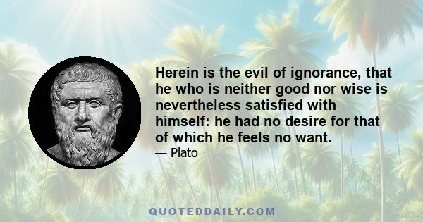 Herein is the evil of ignorance, that he who is neither good nor wise is nevertheless satisfied with himself: he had no desire for that of which he feels no want.