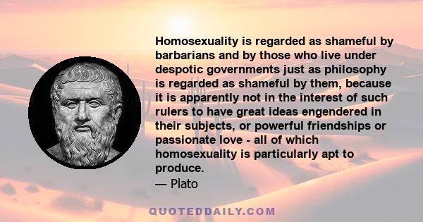 Homosexuality is regarded as shameful by barbarians and by those who live under despotic governments just as philosophy is regarded as shameful by them, because it is apparently not in the interest of such rulers to