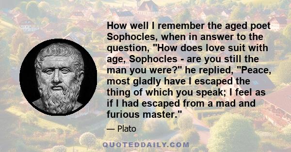 How well I remember the aged poet Sophocles, when in answer to the question, How does love suit with age, Sophocles - are you still the man you were? he replied, Peace, most gladly have I escaped the thing of which you