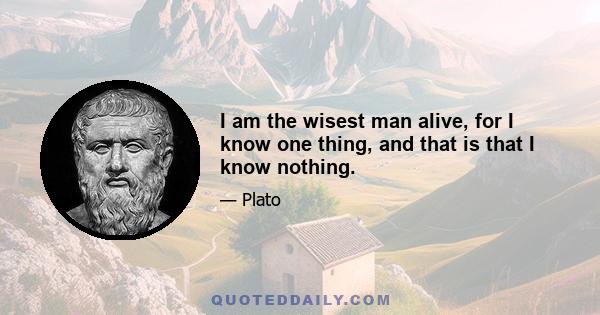 I am the wisest man alive, for I know one thing, and that is that I know nothing.