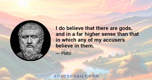 I do believe that there are gods, and in a far higher sense than that in which any of my accusers believe in them.