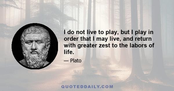 I do not live to play, but I play in order that I may live, and return with greater zest to the labors of life.