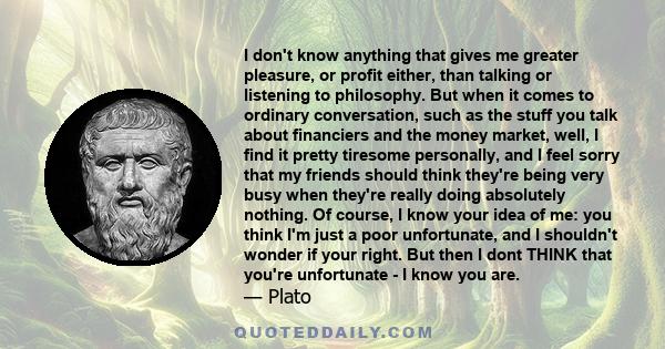 I don't know anything that gives me greater pleasure, or profit either, than talking or listening to philosophy. But when it comes to ordinary conversation, such as the stuff you talk about financiers and the money