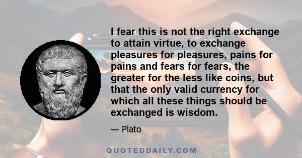 I fear this is not the right exchange to attain virtue, to exchange pleasures for pleasures, pains for pains and fears for fears, the greater for the less like coins, but that the only valid currency for which all these 